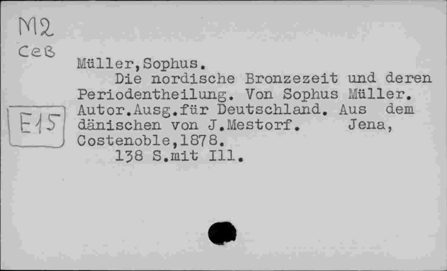 ﻿Ceß

Müller,Sophus.
Die nordische Bronzezeit und deren Periodentheilung. Von Sophus Müller. Autor.Ausg.für Deutschland. Aus dem dänischen von J.Mestorf. Jena, Costenoble,1878.
158 S.mit Ill.